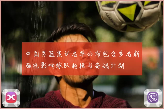 中国男篮集训名单公布包含多名新面孔影响球队轮换与备战计划