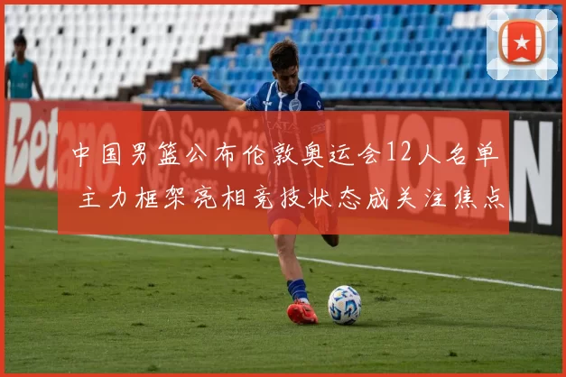 中国男篮公布伦敦奥运会12人名单 主力框架亮相竞技状态成关注焦点