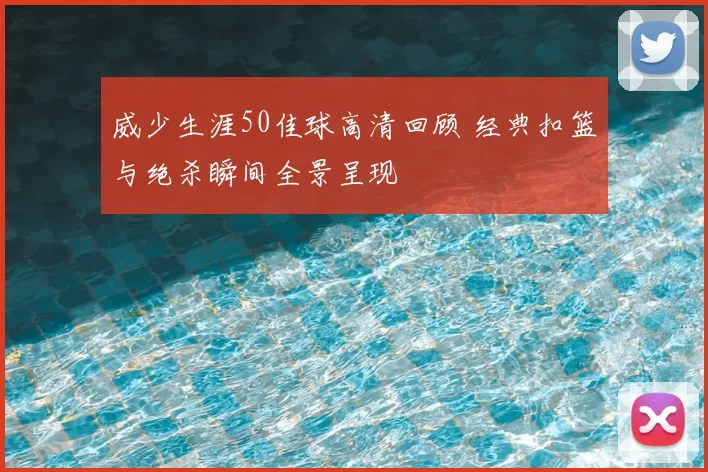 威少生涯50佳球高清回顾 经典扣篮与绝杀瞬间全景呈现