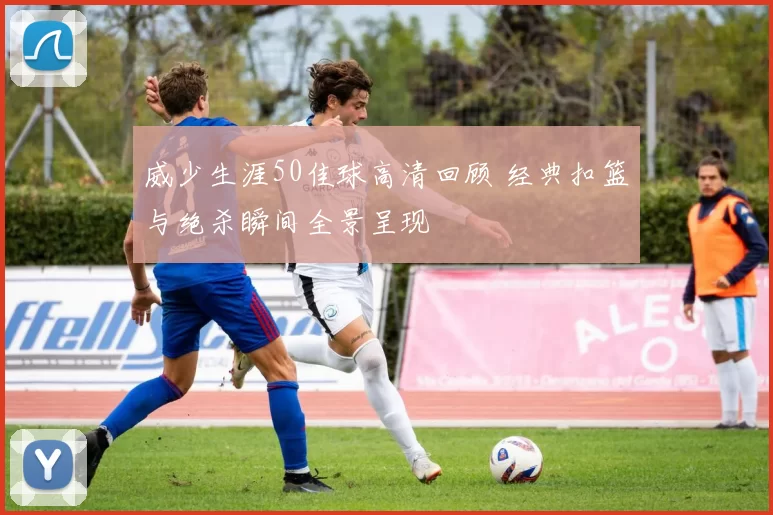 威少生涯50佳球高清回顾 经典扣篮与绝杀瞬间全景呈现