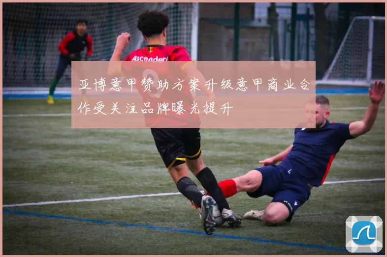 亚博意甲赞助方案升级意甲商业合作受关注品牌曝光提升