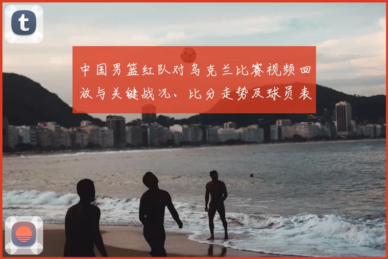 中国男篮红队对乌克兰比赛视频回放与关键战况、比分走势及球员表现分析