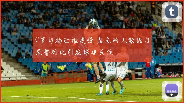 C罗与梅西谁更强 盘点两人数据与荣誉对比引发球迷关注