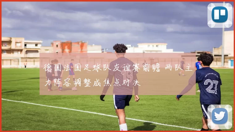 德国法国足球队友谊赛前瞻 两队主力阵容调整成焦点对决