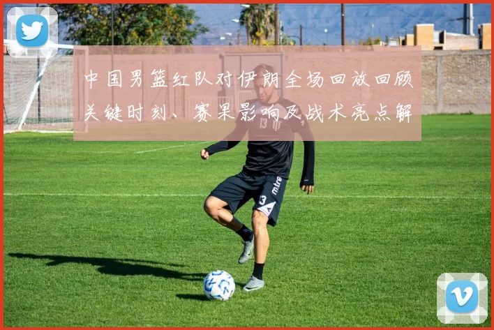 中国男篮红队对伊朗全场回放回顾关键时刻、赛果影响及战术亮点解析