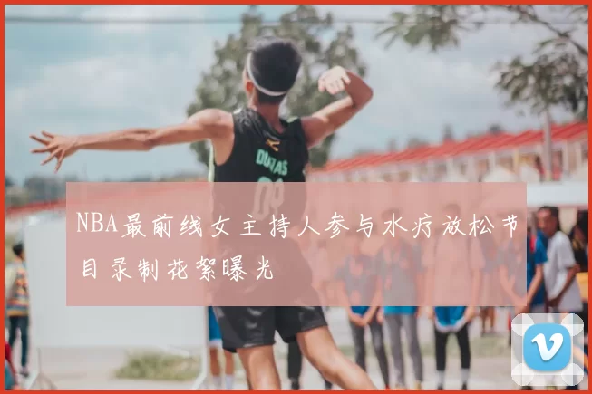 NBA最前线女主持人参与水疗放松节目录制花絮曝光