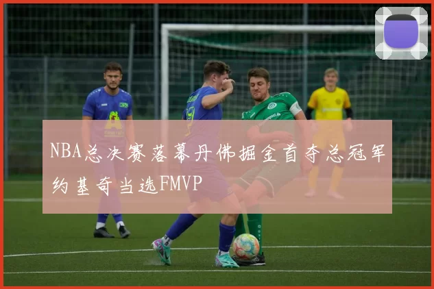 NBA总决赛落幕丹佛掘金首夺总冠军约基奇当选FMVP