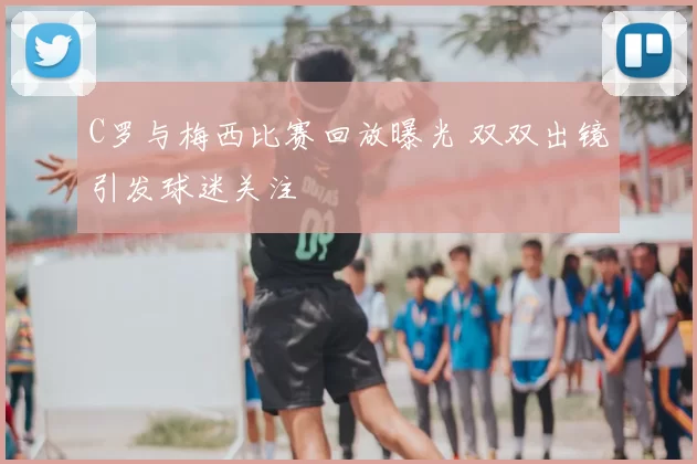 C罗与梅西比赛回放曝光 双双出镜引发球迷关注