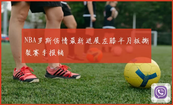 NBA罗斯伤情最新进展左膝半月板撕裂赛季报销