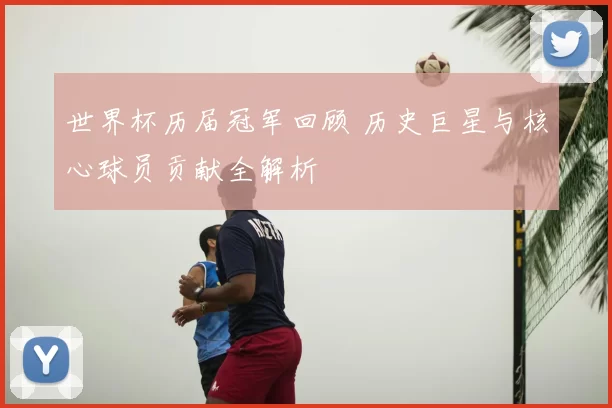 世界杯历届冠军回顾 历史巨星与核心球员贡献全解析