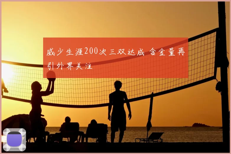 威少生涯200次三双达成 含金量再引外界关注