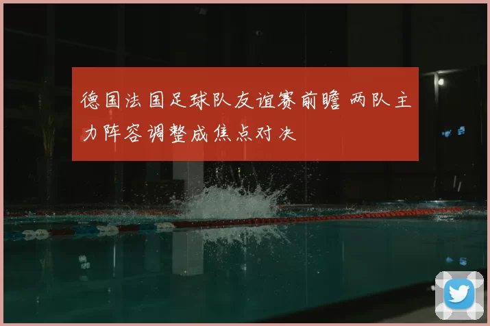 德国法国足球队友谊赛前瞻 两队主力阵容调整成焦点对决