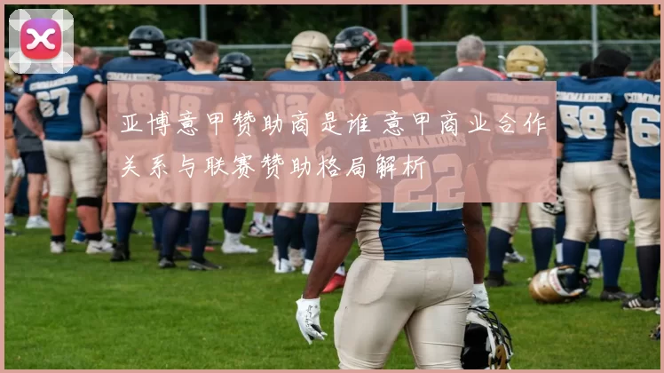 亚博意甲赞助商是谁 意甲商业合作关系与联赛赞助格局解析