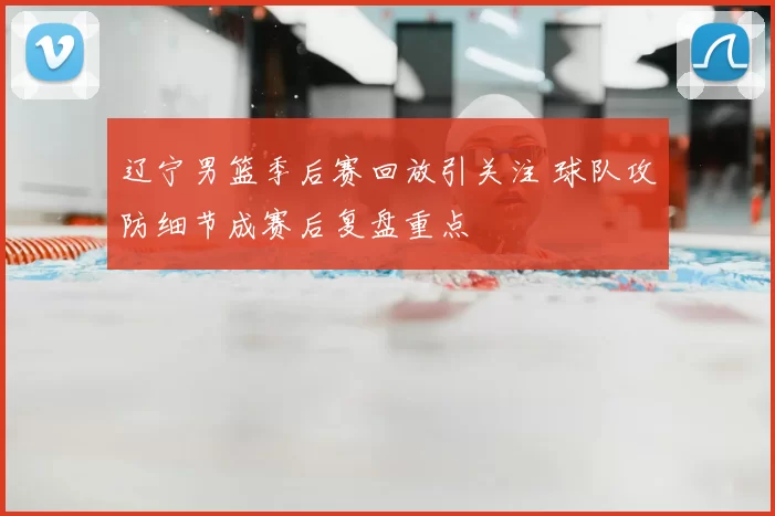 辽宁男篮季后赛回放引关注 球队攻防细节成赛后复盘重点