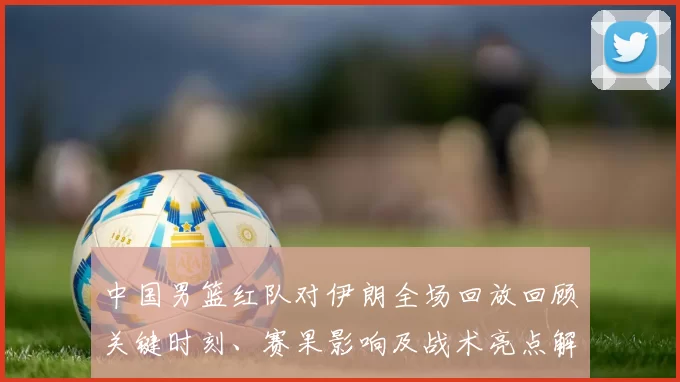 中国男篮红队对伊朗全场回放回顾关键时刻、赛果影响及战术亮点解析