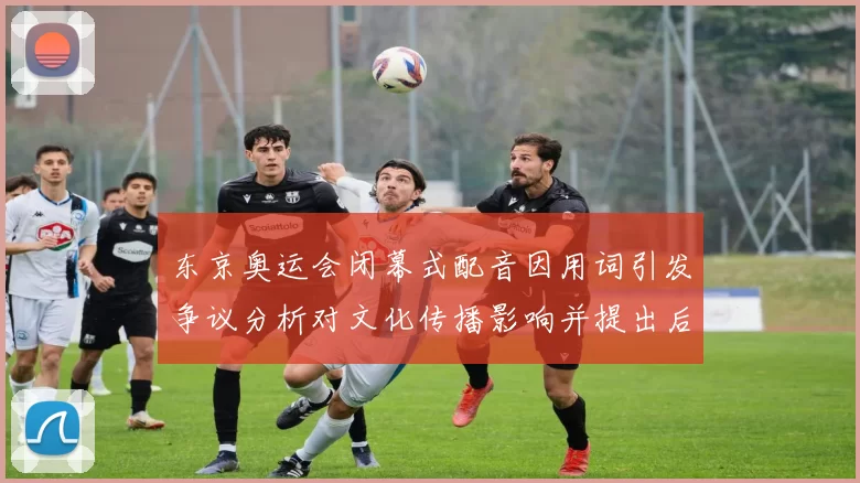 东京奥运会闭幕式配音因用词引发争议分析对文化传播影响并提出后续建议