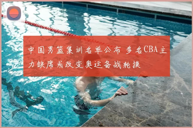 中国男篮集训名单公布 多名CBA主力缺席或改变奥运备战轮换