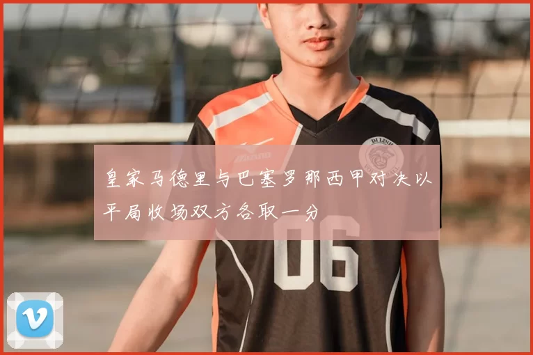 皇家马德里与巴塞罗那西甲对决以平局收场双方各取一分