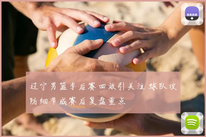 辽宁男篮季后赛回放引关注 球队攻防细节成赛后复盘重点