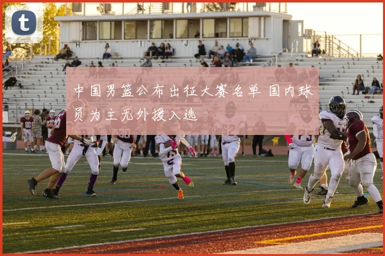 中国男篮公布出征大赛名单 国内球员为主无外援入选