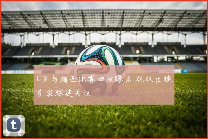 C罗与梅西比赛回放曝光 双双出镜引发球迷关注