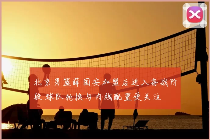 北京男篮薛国安加盟后进入备战阶段 球队轮换与内线配置受关注