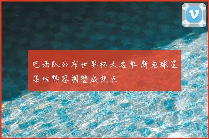 巴西队公布世界杯大名单 新老球星集结阵容调整成焦点