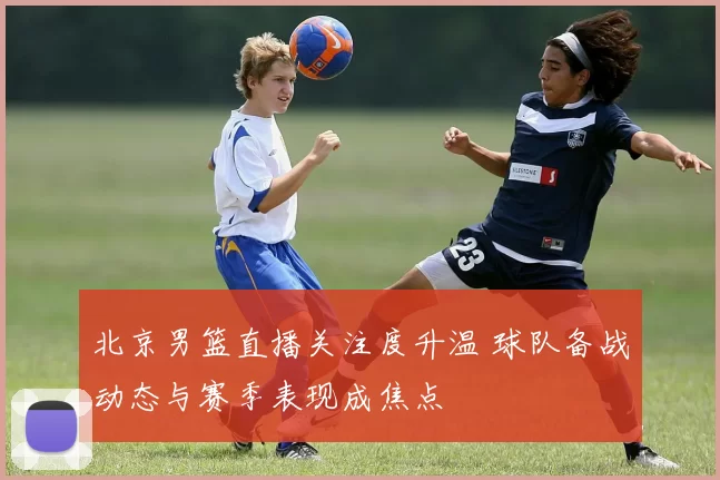 北京男篮直播关注度升温 球队备战动态与赛季表现成焦点