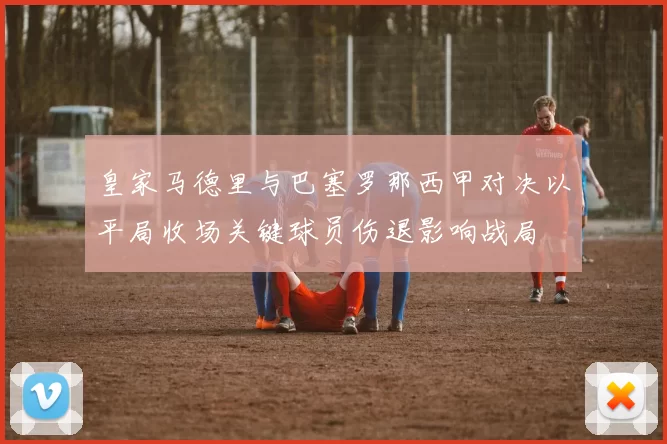 皇家马德里与巴塞罗那西甲对决以平局收场关键球员伤退影响战局