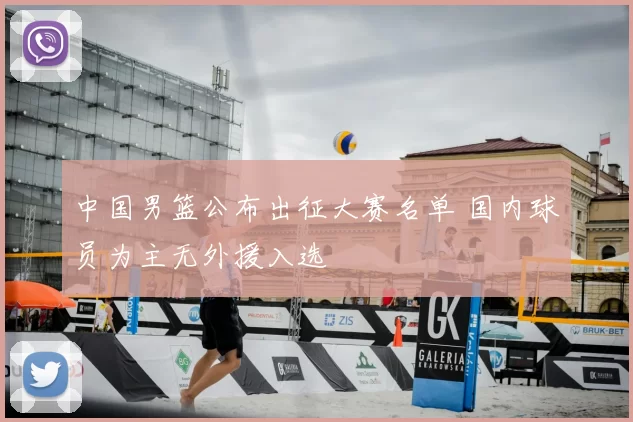 中国男篮公布出征大赛名单 国内球员为主无外援入选