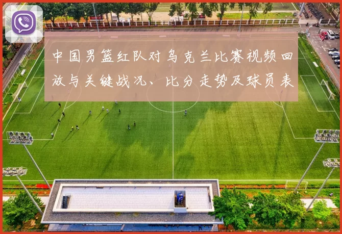 中国男篮红队对乌克兰比赛视频回放与关键战况、比分走势及球员表现分析