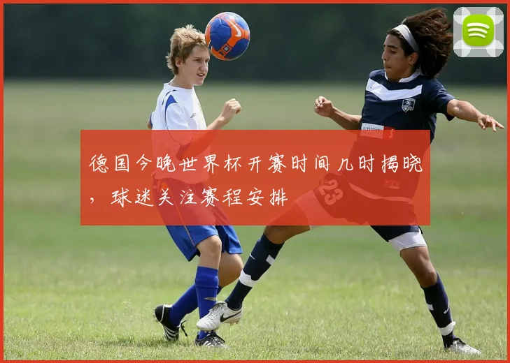 德国今晚世界杯开赛时间几时揭晓,球迷关注赛程安排