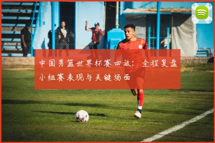 中国男篮世界杯赛回放：全程复盘小组赛表现与关键场面