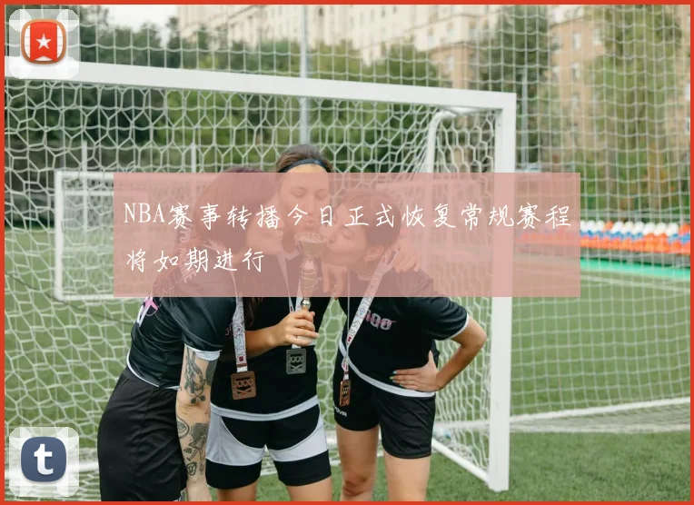 NBA赛事转播今日正式恢复常规赛程将如期进行