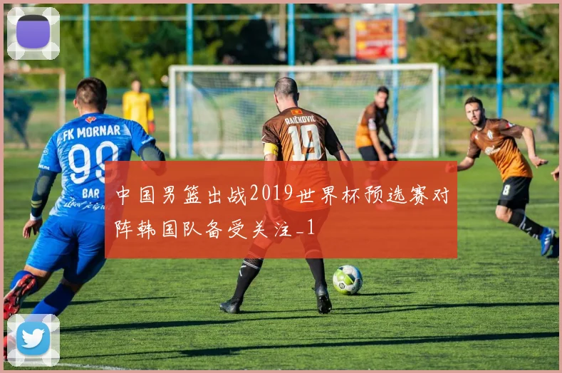 中国男篮出战2019世界杯预选赛对阵韩国队备受关注_1