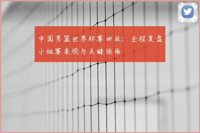 中国男篮世界杯赛回放：全程复盘小组赛表现与关键场面