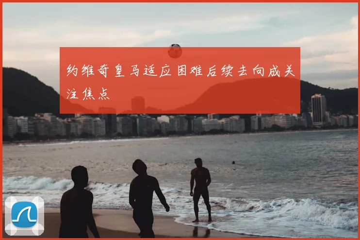 约维奇皇马适应困难后续去向成关注焦点