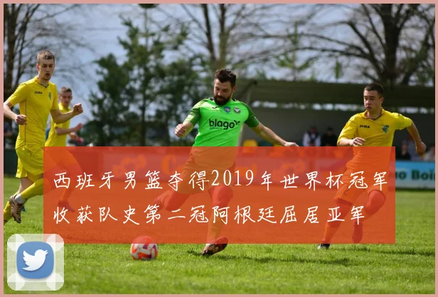 西班牙男篮夺得2019年世界杯冠军收获队史第二冠阿根廷屈居亚军