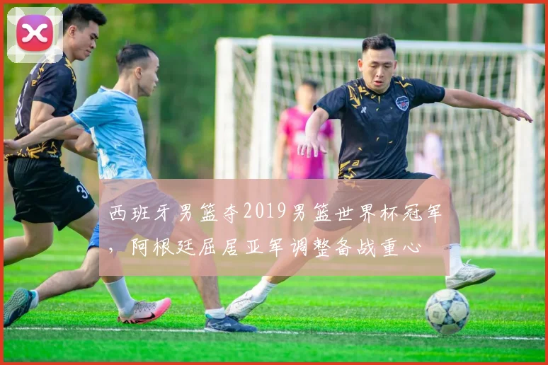 西班牙男篮夺2019男篮世界杯冠军，阿根廷屈居亚军调整备战重心