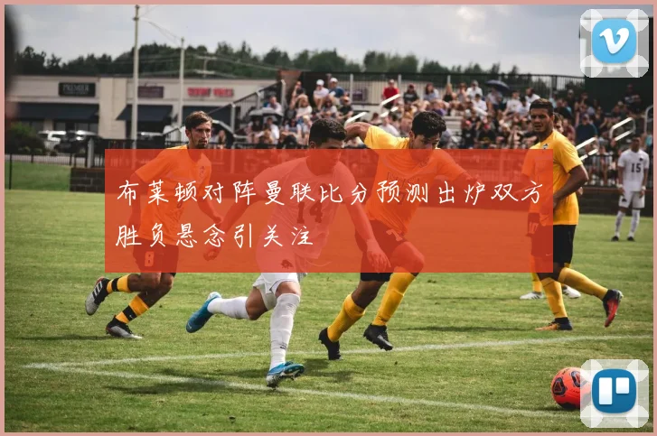 布莱顿对阵曼联比分预测出炉双方胜负悬念引关注