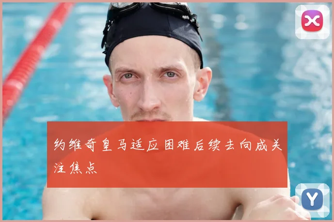 约维奇皇马适应困难后续去向成关注焦点
