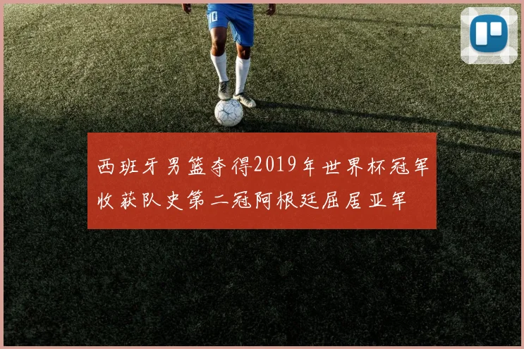西班牙男篮夺得2019年世界杯冠军收获队史第二冠阿根廷屈居亚军